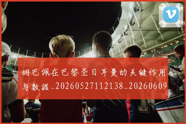 姆巴佩在巴黎圣日耳曼的关键作用与数据_20260527112138_20260609132748